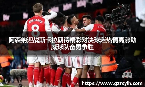 阿森纳迎战斯卡拉期待精彩对决球迷热情高涨助威球队奋勇争胜