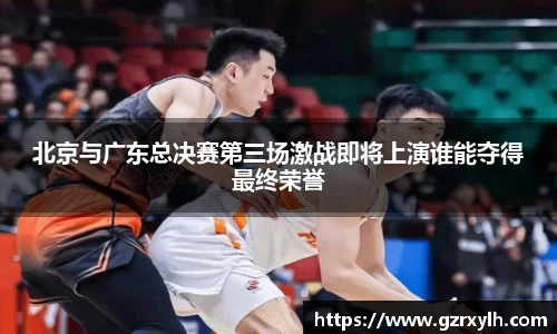 北京与广东总决赛第三场激战即将上演谁能夺得最终荣誉